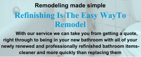 Remodeling made simple Refinishing Is The Easy WayTo Remodel              With our service we can take you from getting a quote, right through to being in your new bathroom with all of your newly renewed and professionally refinished bathroom items-cleaner and more quickly than replacing them